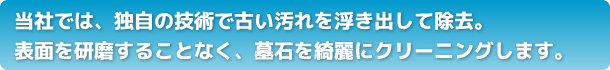当社では、独自の技術で古い汚れを浮き出して除去。表面を研磨することなく、墓石を綺麗にクリーニングします。